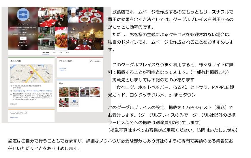 アンツノーリ様のプレイスページの例です。　飲食店でホームページを作成するのにもっともリーズナブルで費用対効果を出す方法としては、グーグルプレイスを利用するのがもっとも効率的です。　ただし、お客様の主観によるクチコミを歓迎されない場合は、独自のドメインでホームページを作成されることをおすすめします。
このグーグルプレイスをうまく利用すると、様々なサイトに無料で掲載することが可能となってきます。
　掲載先としましては下記のものがあります
　　食べログ、ホットペッパー、るるぶ、ヒトサラ、MAPPLE観光ガイド
　　ロケタッチグルメ、e-まちタウン
このグーグルプレイスの設定、掲載を１万円ジャスト（税込）でお受けします。（掲載写真はすべてお客様がご用意ください。訪問はいたしません）設定はご自分で行うこともできますが、詳細なノウハウが必要な部分もあり弊社のように専門で実績のある業者にお任せいただくことをおすすめします。